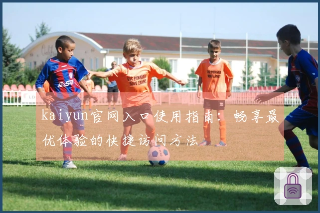 kaiyun官网入口使用指南：畅享最优体验的快捷访问方法