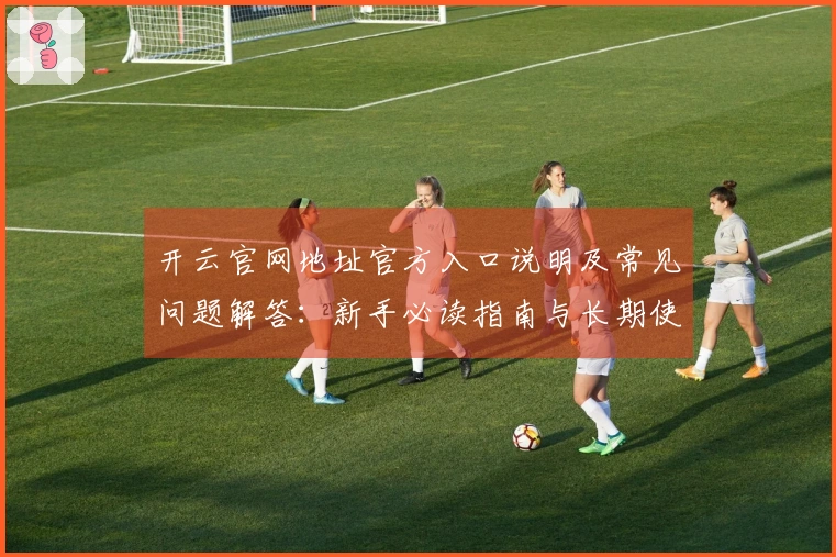 开云官网地址官方入口说明及常见问题解答：新手必读指南与长期使用评价分享