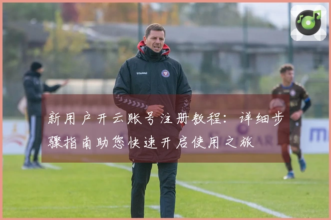 新用户开云账号注册教程:详细步骤指南助您快速开启使用之旅